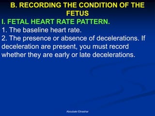 B. RECORDING THE CONDITION OF THE FETUS 
I. FETAL HEART RATE PATTERN. 
1. The baseline heart rate. 
2. The presence or absence of decelerations. If deceleration are present, you must record whether they are early or late decelerations. 
Aboubakr Elnashar  