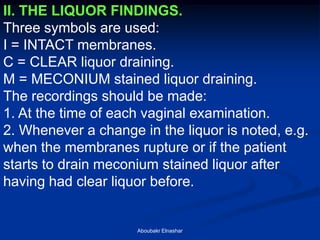 II. THE LIQUOR FINDINGS. 
Three symbols are used: 
I = INTACT membranes. 
C = CLEAR liquor draining. 
M = MECONIUM stained liquor draining. 
The recordings should be made: 
1. At the time of each vaginal examination. 
2. Whenever a change in the liquor is noted, e.g. when the membranes rupture or if the patient starts to drain meconium stained liquor after having had clear liquor before. 
Aboubakr Elnashar  