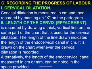 C. RECORDING THE PROGRESS OF LABOUR 
I. CERVICAL DILATATION. 
Cervical dilatation is measured in cm and then recorded by marking an "X" on the partogram. 
II. LENGTH OF THE CERVIX (EFFACEMENT). 
is recorded by drawing a thick, vertical line on the same part of the chart that is used for the cervical dilatation. The length of the line drawn indicates the length of the endocervical canal in cm. It is drawn on the chart whenever the cervical dilatation is recorded. 
Alternatively, the length of the endocervical canal, measured in cm or mm, can be noted in the space provided. 
Aboubakr Elnashar  