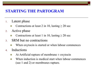 STARTING THE PARTOGRAM
1. Latent phase
 Contractions at least 2 in 10, lasting ≥ 20 sec
2. Active phase
 Contractions at least 1 in 10, lasting ≥ 20 sec
3. SRM but no contractions
 When oxytocin is started or when labour commences
4. Inductions
 At Artificial rapture of membrane ± oxytocin
 When induction is medical start when labour commences
(see 1 and 2) or membranes rapture.
 