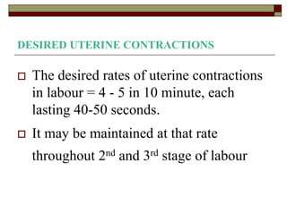 DESIRED UTERINE CONTRACTIONS
 The desired rates of uterine contractions
in labour = 4 - 5 in 10 minute, each
lasting 40-50 seconds.
 It may be maintained at that rate
throughout 2nd and 3rd stage of labour
 