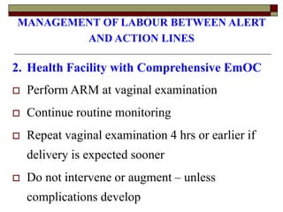 MANAGEMENT OF LABOUR BETWEEN ALERT
AND ACTION LINES
2. Health Facility with Comprehensive EmOC
 Perform ARM at vaginal examination
 Continue routine monitoring
 Repeat vaginal examination 4 hrs or earlier if
delivery is expected sooner
 Do not intervene or augment – unless
complications develop
 
