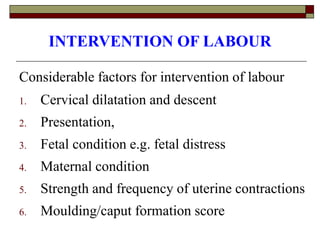 INTERVENTION OF LABOUR
Considerable factors for intervention of labour
1. Cervical dilatation and descent
2. Presentation,
3. Fetal condition e.g. fetal distress
4. Maternal condition
5. Strength and frequency of uterine contractions
6. Moulding/caput formation score
 