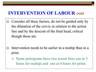 INTERVENTION OF LABOUR cont
 Consider all these factors, do not be guided only by
the dilatation of the cervix in relation to the action
line and by the descent of the fetal head, critical
though these are.
 Intervention needs to be earlier in a multip than in a
prim.
 Some partograms have two action lines one at 3
hours for multips and one at 4 hours for prims
 