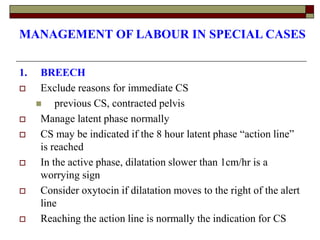 MANAGEMENT OF LABOUR IN SPECIAL CASES
1. BREECH
 Exclude reasons for immediate CS
 previous CS, contracted pelvis
 Manage latent phase normally
 CS may be indicated if the 8 hour latent phase “action line”
is reached
 In the active phase, dilatation slower than 1cm/hr is a
worrying sign
 Consider oxytocin if dilatation moves to the right of the alert
line
 Reaching the action line is normally the indication for CS
 
