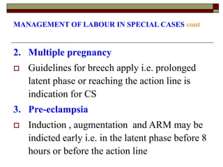 MANAGEMENT OF LABOUR IN SPECIAL CASES cont
2. Multiple pregnancy
 Guidelines for breech apply i.e. prolonged
latent phase or reaching the action line is
indication for CS
3. Pre-eclampsia
 Induction , augmentation and ARM may be
indicted early i.e. in the latent phase before 8
hours or before the action line
 