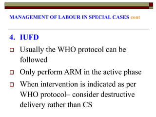 MANAGEMENT OF LABOUR IN SPECIAL CASES cont
4. IUFD
 Usually the WHO protocol can be
followed
 Only perform ARM in the active phase
 When intervention is indicated as per
WHO protocol– consider destructive
delivery rather than CS
 