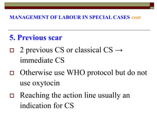 MANAGEMENT OF LABOUR IN SPECIAL CASES cont
5. Previous scar
 2 previous CS or classical CS →
immediate CS
 Otherwise use WHO protocol but do not
use oxytocin
 Reaching the action line usually an
indication for CS
 