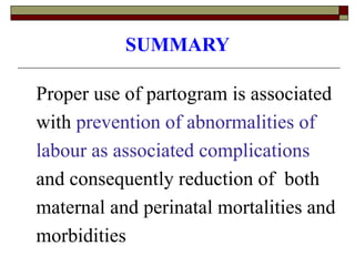 SUMMARY
Proper use of partogram is associated
with prevention of abnormalities of
labour as associated complications
and consequently reduction of both
maternal and perinatal mortalities and
morbidities
 