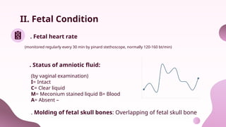 II. Fetal Condition
. Fetal heart rate
. Status of amniotic fluid:
(monitored regularly every 30 min by pinard stethoscope, normally 120-160 bt/min)
(by vaginal examination)
I= Intact
C= Clear liquid
M= Meconium stained liquid B= Blood
A= Absent –
. Molding of fetal skull bones: Overlapping of fetal skull bone
 