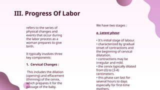 III. Progress Of Labor
We have two stages :
a. Latent phase:
• It's initial stage of labour.
• characterized by gradual
onset of contractions and
the beginning of cervical
dilatation.
• contractions may be
irregular and mild.
• the cervix typically dilated
from (0) to (3-4)
centimeters.
• this phase can last for
several hours to days
especially for first-time
mothers.
refers to the series of
physical changes and
events that occur during
the labor process as a
woman prepares to give
birth.
It typically involves three
key components:
1. Cervical Changes :
This includes the dilation
(opening) and effacement
(thinning) of the cervix,
which prepares it for the
passage of the baby.
 