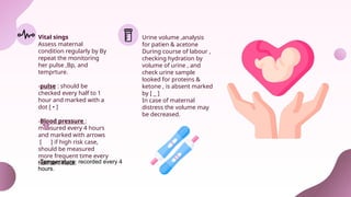 Vital sings
Assess maternal
condition regularly by By
repeat the monitoring
her pulse ,Bp, and
temprture.
-pulse : should be
checked every half to 1
hour and marked with a
dot [ • ]
-Blood pressure :
measured every 4 hours
and marked with arrows
[ ] if high risk case,
should be measured
more frequent time every
half to 1 hour.
Urine volume ,analysis
for patien & acetone
During course of labour ,
checking hydration by
volume of urine , and
check urine sample
looked for proteins &
ketone , is absent marked
by [ _ ]
In case of maternal
distress the volume may
be decreased.
-Temperature: recorded every 4
hours.
 