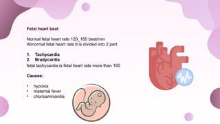 Fetal heart beat
Normal fetal heart rate 120_160 beat/min
Abnormal fetal heart rate It is divided into 2 part:
1. Tachycardia
2. Bradycardia
fetal tachycardia is fetal heart rate more than 160
Causes:
• hypoxia
• maternal fever
• chorioamnionitis
 