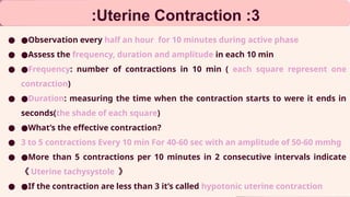 3
:
Uterine Contraction
:
● ●Observation every half an hour for 10 minutes during active phase
● ●Assess the frequency, duration and amplitude in each 10 min
● ●Frequency: number of contractions in 10 min ( each square represent one
contraction)
● ●Duration: measuring the time when the contraction starts to were it ends in
seconds(the shade of each square)
● ●What’s the effective contraction?
● 3 to 5 contractions Every 10 min For 40-60 sec with an amplitude of 50-60 mmhg
● ●More than 5 contractions per 10 minutes in 2 consecutive intervals indicate
《 Uterine tachysystole 》
● ●If the contraction are less than 3 it’s called hypotonic uterine contraction
 