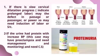 1. If there is slow cervical
dilatation progress ( indicate
prolonged labor) may the
defect in passage or
passenger, or power so may
need induction of labor or
S/c.
2-If the urine had protein with
increase BP (this case may
have preeclampsia and need
management and
monitoring) and need C.S)
 