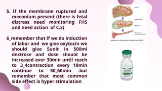 5. If the membrane ruptured and
meconium present (there is fetal
distress need monitoring FHS
and need action of C.S)
6_remember that if we do induction
of labor and we give oxytocin we
should give 5unit in 500ml
dextrose and dose should be
increased ever 30min until reach
to 3_4contraction every 10min
continue to 50_60min .but
remember that most common
side effect is hyper stimulation
 