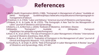 References
1.World Health Organization (WHO). (1988). "Partograph in Management of Labour." Available at:
[WHO Partograph Guidelines](https://www.who.int/publications/i/item/partograph-in-
management-of-labour)
2.Friedman, E. A. (1954). "Labor and Delivery." American Journal of Obstetrics and Gynecology.
3.Philpott, R. H., & Castle, W. M. (1972). "The Partograph: A New Tool for the Management of
Labor." Journal of Obstetrics and Gynaecology.
4.Roberts, J. A., & Morrison, J. (2020). Textbook of Obstetrics. 3rd Edition. Elsevier.
5.Wikipedia. "Partogram." Available at: [Wikipedia Partogram
Page](https://en.wikipedia.org/wiki/Partogram)
6.Khan, K. N., et al. (2016). "The Use of Partogram in Labor Management: A Review." International
Journal of Obstetric Anesthesia, 25(2), 89-94.
7.Madhuri, R. M., et al. (2017). "Evaluation of Partogram in the Management of Labor." Journal of
Clinical and Diagnostic Research, 11(7), QC05-QC08.
8.Choudhury, R., & Singh, R. (2019). "Role of Partograph in Labor Management: A Review." Journal
of Obstetrics and Gynaecology, 39(4), 477-481.
 