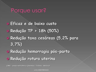 

Eficaz e de baixo custo



Redução TP > 18h (50%)



Redução taxa cesáreas (5,2% para
3,7%)



Redução hemorragia pós-parto



Redução rotura uterina

(OMS – estudo multicêntrico (Indonésia, Tailândia, Malásia))
Junho 2008/FEBRASGO

 