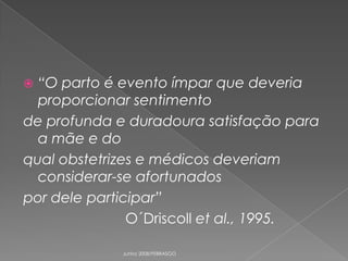“O parto é evento ímpar que deveria
proporcionar sentimento
de profunda e duradoura satisfação para
a mãe e do
qual obstetrizes e médicos deveriam
considerar-se afortunados
por dele participar”
O´Driscoll et al., 1995.


Junho 2008/FEBRASGO

 