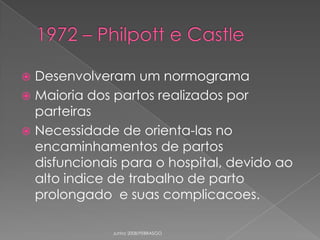 Desenvolveram um normograma
 Maioria dos partos realizados por
parteiras
 Necessidade de orienta-las no
encaminhamentos de partos
disfuncionais para o hospital, devido ao
alto indice de trabalho de parto
prolongado e suas complicacoes.


Junho 2008/FEBRASGO

 