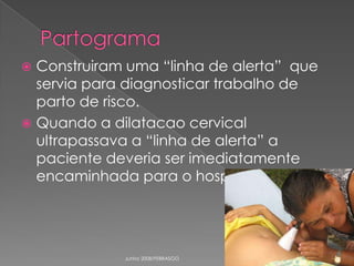 Construiram uma “linha de alerta” que
servia para diagnosticar trabalho de
parto de risco.
 Quando a dilatacao cervical
ultrapassava a “linha de alerta” a
paciente deveria ser imediatamente
encaminhada para o hospital.


Junho 2008/FEBRASGO

 