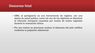 Descenso fetal
▪ OMS, el partograma es una herramienta de registro, con una
óptica de salud publica, como tal uno de los objetivos es disminuir
la infección intraparto causadas por exceso de tactos vaginales
durante la evaluación clínica
▪ Por ese motivo se promueve evaluar el deseceso del polo cefálico
mediante la palpación abdominal
 