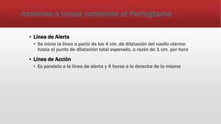 Acciones a tomar conforme el Partograma
▪ Línea de Alerta
▪ Se inicia la línea a partir de los 4 cm. de dilatación del cuello uterino
hasta el punto de dilatación total esperado, a razón de 1 cm. por hora
▪ Línea de Acción
▪ Es paralela a la línea de alerta y 4 horas a la derecha de la misma
 