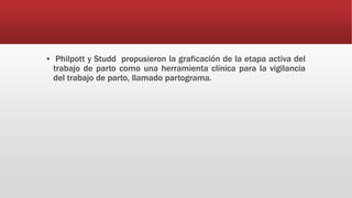 ▪ Philpott y Studd propusieron la graficación de la etapa activa del
trabajo de parto como una herramienta clínica para la vigilancia
del trabajo de parto, llamado partograma.
 