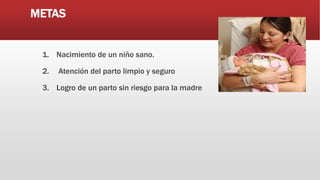 METAS
1. Nacimiento de un niño sano.
2. Atención del parto limpio y seguro
3. Logro de un parto sin riesgo para la madre
 
