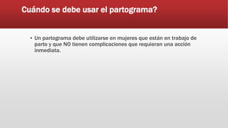 Cuándo se debe usar el partograma?
▪ Un partograma debe utilizarse en mujeres que están en trabajo de
parto y que NO tienen complicaciones que requieran una acción
inmediata.
 