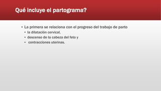 Qué incluye el partograma?
▪ La primera se relaciona con el progreso del trabajo de parto
▪ la dilatación cervical,
▪ descenso de la cabeza del feto y
▪ contracciones uterinas.
 