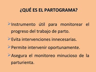 ¿QUÉ ES EL PARTOGRAMA?¿QUÉ ES EL PARTOGRAMA?
Instrumento útil para monitorear el
progreso del trabajo de parto.
Evita intervenciones innecesarias.
Permite intervenir oportunamente.
Asegura el monitoreo minucioso de la
parturienta.
 