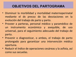 • Disminuir la morbilidad y mortalidad maternoperinatal
mediante el dx precoz de las desviaciones en la
evolución del trabajo de parto y parto.
• Proveer a parteras, personal médico y paramédico de
un instrumento económico y asequible, de uso
universal, para el seguimiento adecuado del trabajo de
parto.
• Prevenir o diagnosticar, o ambos, el trabajo de parto
prolongado para garantizar una intervención médica
oportuna.
• Reducir el índice de operaciones cesáreas y la asfixia, así
como sus secuelas.
OBJETIVOS DEL PARTOGRAMA
 