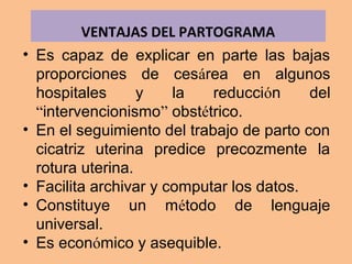 • Es capaz de explicar en parte las bajas
proporciones de cesárea en algunos
hospitales y la reducción del
“intervencionismo” obstétrico.
• En el seguimiento del trabajo de parto con
cicatriz uterina predice precozmente la
rotura uterina.
• Facilita archivar y computar los datos.
• Constituye un método de lenguaje
universal.
• Es económico y asequible.
VENTAJAS DEL PARTOGRAMA
 
