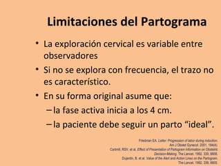 Limitaciones del Partograma
• La exploración cervical es variable entre
observadores
• Si no se explora con frecuencia, el trazo no
es característico.
• En su forma original asume que:
–la fase activa inicia a los 4 cm.
–la paciente debe seguir un parto “ideal”.
Friedman EA. Letter: Progression of labor during induction.
Am J Obstet Gynecol. 2001. 184(4).
Cartmill, RSV, et al. Effect of Presentation of Partogram Information on Obstetric
Decision-Making. The Lancet. 1992. 339, 8808.
Dujardin, B. et al. Value of the Alert and Action Lines on the Partogram.
The Lancet. 1992. 339, 8805.
 