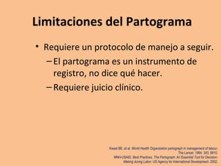 • Requiere un protocolo de manejo a seguir.
–El partograma es un instrumento de
registro, no dice qué hacer.
–Requiere juicio clínico.
Kwast BE, et al. World Health Organization partograph in management of labour.
The Lancet. 1994. 343, 8910.
MNH-USAID. Best Practices. The Partograph: An Essential Tool for Decision-
Making during Labor. US Agency for International Development. 2002.
Limitaciones del Partograma
 