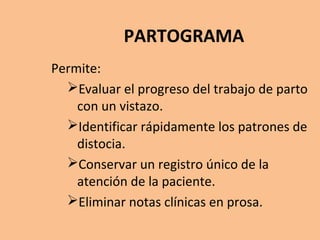 PARTOGRAMA
Permite:
Evaluar el progreso del trabajo de parto
con un vistazo.
Identificar rápidamente los patrones de
distocia.
Conservar un registro único de la
atención de la paciente.
Eliminar notas clínicas en prosa.
.
 