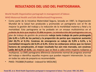 RESULTADOS DEL USO DEL PARTOGRAMA.
World Health Organization partograph in management of labour.
WHO Maternal Health and Safe Motherhood Programme.
• Como parte de la Iniciativa Maternidad Segura, lanzada en 1987, la Organización
Mundial de la Salud han producido y promovido un partograma con el fin de
mejorar la gestión del trabajo y la reducción de la morbilidad materna y fetal y la
mortalidad. Esta partograma se ha probado en un ensayo multicéntrico en el
sudeste de Asia que implica 35.484 mujeres. La introducción del partograma con un
plan de trabajo de gestión de protocolo redujo tanto trabajo de parto prolongado
(de 6,4% a 3,4% de los partos) y la proporción de partos que requieran aumento
(del 20,7% al 9,1%). Cesáreas de emergencia se redujo de 9,9% a 8,3%, y la
mortalidad intraparto del 0,5% al 0,3%. Entre los embarazos únicos que no tienen​​
factores de complicación, el mejor resultado fue aún más marcada, con cesáreas
caída del 6,2% al 4,5%. Las mejoras que se llevó a cabo entre mujeres nulíparas y
multíparas. La OMS partograma diferencia claramente normal de progreso anormal
del trabajo e identifica aquellas mujeres que puedan requerir intervención. Su uso
en todas las salas de preparto es recomendable.
• PMID: 7910888 [PubMed - indexed for MEDLINE]
Kwast BE, et al. World Health Organization partograph in management of labour. The Lancet. 1994. 343, 8910.
 