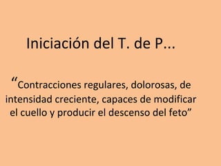 Iniciación del T. de P...
“Contracciones regulares, dolorosas, de
intensidad creciente, capaces de modificar
el cuello y producir el descenso del feto”
 
