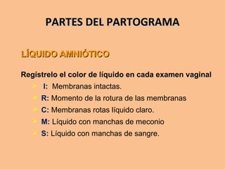 PARTES DEL PARTOGRAMAPARTES DEL PARTOGRAMA
LÍQUIDO AMNIÓTICOLÍQUIDO AMNIÓTICO
Regístrelo el color de líquido en cada examen vaginal
 I: Membranas intactas.
 R: Momento de la rotura de las membranas
 C: Membranas rotas líquido claro.
 M: Líquido con manchas de meconio
 S: Líquido con manchas de sangre.
 