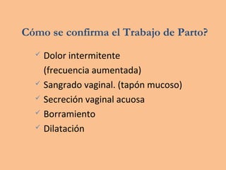 Cómo se confirma el Trabajo de Parto?
 Dolor intermitente
(frecuencia aumentada)
 Sangrado vaginal. (tapón mucoso)
 Secreción vaginal acuosa
 Borramiento
 Dilatación
 