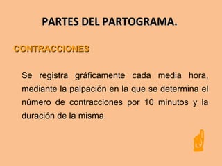 PARTES DEL PARTOGRAMA.PARTES DEL PARTOGRAMA.
CONTRACCIONESCONTRACCIONES
Se registra gráficamente cada media hora,
mediante la palpación en la que se determina el
número de contracciones por 10 minutos y la
duración de la misma.

 