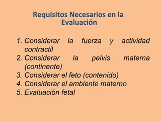 Requisitos Necesarios en la
Evaluación
1. Considerar la fuerza y actividad
contractil
2. Considerar la pelvis materna
(continente)
3. Considerar el feto (contenido)
4. Considerar el ambiente materno
5. Evaluación fetal
 