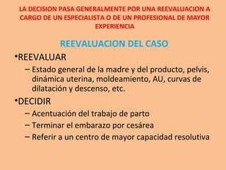 LA DECISION PASA GENERALMENTE POR UNA REEVALUACION A
CARGO DE UN ESPECIALISTA O DE UN PROFESIONAL DE MAYOR
EXPERIENCIA
REEVALUACION DEL CASO
•REEVALUAR
– Estado general de la madre y del producto, pelvis,
dinámica uterina, moldeamiento, AU, curvas de
dilatación y descenso, etc.
•DECIDIR
– Acentuación del trabajo de parto
– Terminar el embarazo por cesárea
– Referir a un centro de mayor capacidad resolutiva
 