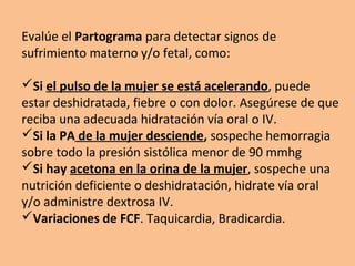 Evalúe el Partograma para detectar signos de
sufrimiento materno y/o fetal, como:
Si el pulso de la mujer se está acelerando, puede
estar deshidratada, fiebre o con dolor. Asegúrese de que
reciba una adecuada hidratación vía oral o IV.
Si la PA de la mujer desciende, sospeche hemorragia
sobre todo la presión sistólica menor de 90 mmhg
Si hay acetona en la orina de la mujer, sospeche una
nutrición deficiente o deshidratación, hidrate vía oral
y/o administre dextrosa IV.
Variaciones de FCF. Taquicardia, Bradicardia.
 