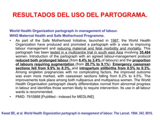 RESULTADOS DEL USO DEL PARTOGRAMA.
Kwast BE, et al. World Health Organization partograph in management of labour. The Lancet. 1994. 343, 8910.
World Health Organization partograph in management of labour.
WHO Maternal Health and Safe Motherhood Programme.
• As part of the Safe Motherhood Initiative, launched in 1987, the World Health
Organization have produced and promoted a partograph with a view to improving
labour management and reducing maternal and fetal morbidity and mortality. This
partograph has been tested in a multicentre trial in south east Asia involving 35,484
women. Introduction of the partograph with an agreed labour-management protocol
reduced both prolonged labour (from 6.4% to 3.4% of labours) and the proportion
of labours requiring augmentation (from 20.7% to 9.1%). Emergency caesarean
sections fell from 9.9% to 8.3%, and intrapartum stillbirths from 0.5% to 0.3%.
Among singleton pregnancies with no complicating factors, the improved outcome
was even more marked, with caesarean sections falling from 6.2% to 4.5%. The
improvements took place among both nulliparous and multiparous women. The World
Health Organisation partograph clearly differentiates normal from abnormal progress
in labour and identifies those women likely to require intervention. Its use in all labour
wards is recommended.
• PMID: 7910888 [PubMed - indexed for MEDLINE]
 