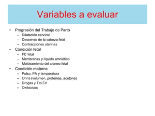Variables a evaluar
• Progresión del Trabajo de Parto
– Dilatación cervical
– Descenso de la cabeza fetal
– Contracciones uterinas
• Condición fetal
– FC fetal
– Membranas y líquido amniótico
– Moldeamiento del cráneo fetal
• Condición materna
– Pulso, PA y temperatura
– Orina (volumen, proteinas, acetona)
– Drogas y Tto EV
– Oxitocicos
 
