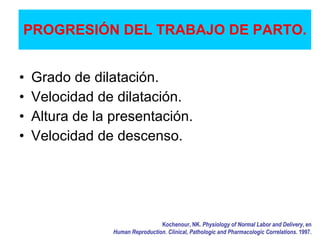 PROGRESIÓN DEL TRABAJO DE PARTO.
• Grado de dilatación.
• Velocidad de dilatación.
• Altura de la presentación.
• Velocidad de descenso.
Kochenour, NK. Physiology of Normal Labor and Delivery, en
Human Reproduction. Clinical, Pathologic and Pharmacologic Correlations. 1997.
 