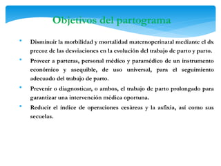  Disminuir la morbilidad y mortalidad maternoperinatal mediante el dx
precoz de las desviaciones en la evolución del trabajo de parto y parto.
 Proveer a parteras, personal médico y paramédico de un instrumento
económico y asequible, de uso universal, para el seguimiento
adecuado del trabajo de parto.
 Prevenir o diagnosticar, o ambos, el trabajo de parto prolongado para
garantizar una intervención médica oportuna.
 Reducir el índice de operaciones cesáreas y la asfixia, así como sus
secuelas.
Objetivos del partograma
 