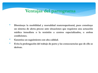  Disminuye la morbilidad y mortalidad maternoperinatal, pues constituye
un sistema de alerta precoz ante situaciones que requieren una actuación
médica inmediata o la remisión a centros especializados, o ambas
condiciones.
 Garantiza un seguimiento con alta calidad.
 Evita la prolongación del trabajo de parto y las consecuencias que de ello se
derivan.
Ventajas del partograma
 